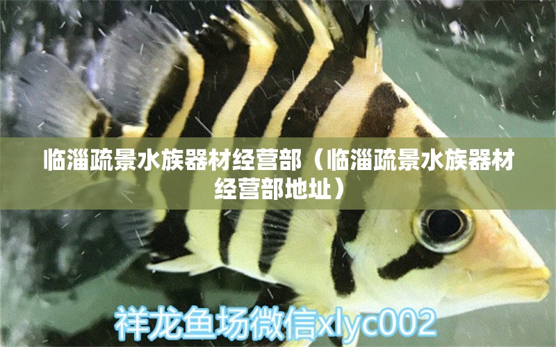 臨淄疏景水族器材經(jīng)營部（臨淄疏景水族器材經(jīng)營部地址）