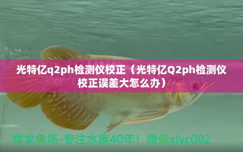 光特億q2ph檢測儀校正（光特億Q2ph檢測儀校正誤差大怎么辦） 光特億