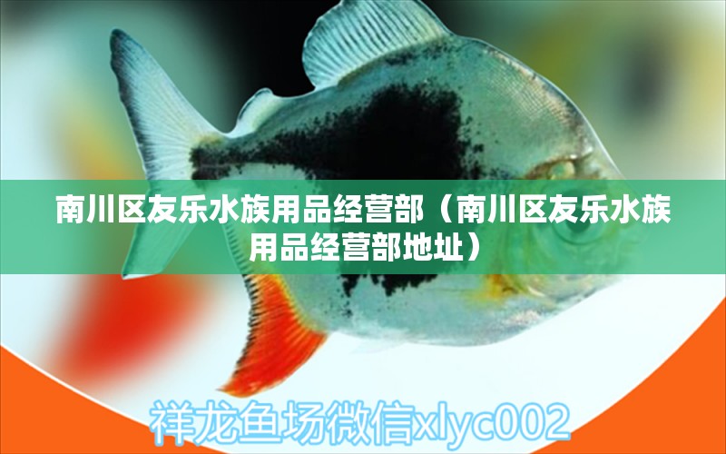 南川區(qū)友樂水族用品經(jīng)營部（南川區(qū)友樂水族用品經(jīng)營部地址）