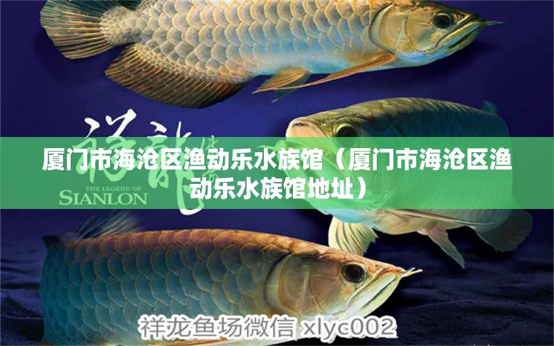 廈門市海滄區(qū)漁動(dòng)樂水族館（廈門市海滄區(qū)漁動(dòng)樂水族館地址）