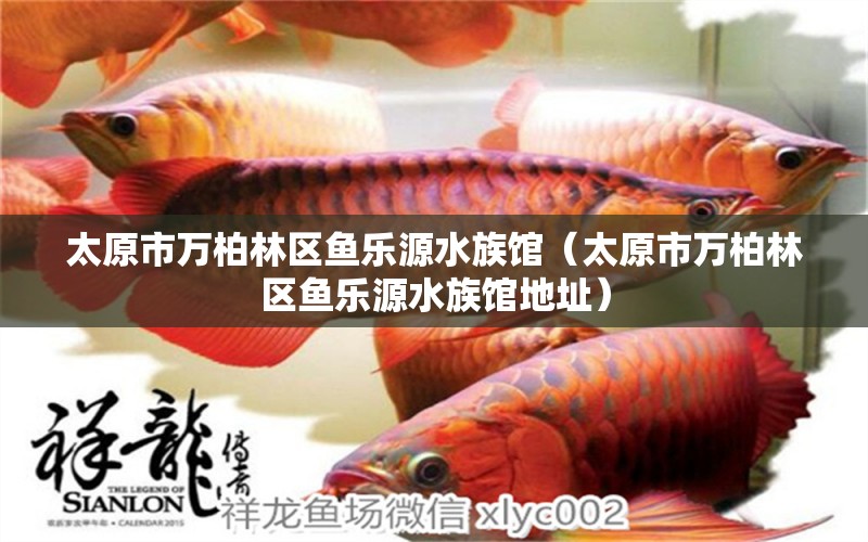 太原市萬柏林區(qū)魚樂源水族館（太原市萬柏林區(qū)魚樂源水族館地址）