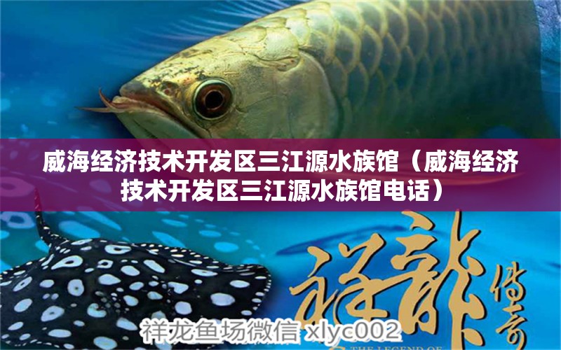 威海經(jīng)濟技術(shù)開發(fā)區(qū)三江源水族館（威海經(jīng)濟技術(shù)開發(fā)區(qū)三江源水族館電話）