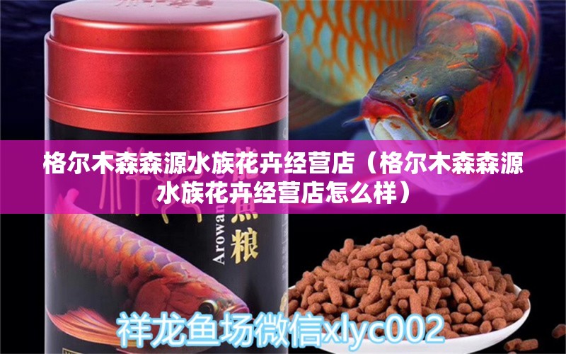 格爾木森森源水族花卉經(jīng)營(yíng)店（格爾木森森源水族花卉經(jīng)營(yíng)店怎么樣）