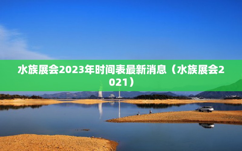 水族展會(huì)2023年時(shí)間表最新消息（水族展會(huì)2021）