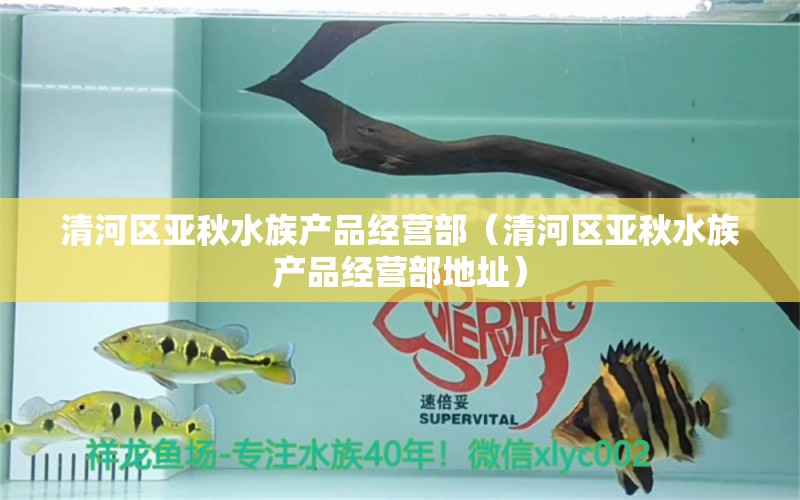 清河區(qū)亞秋水族產(chǎn)品經(jīng)營部（清河區(qū)亞秋水族產(chǎn)品經(jīng)營部地址）