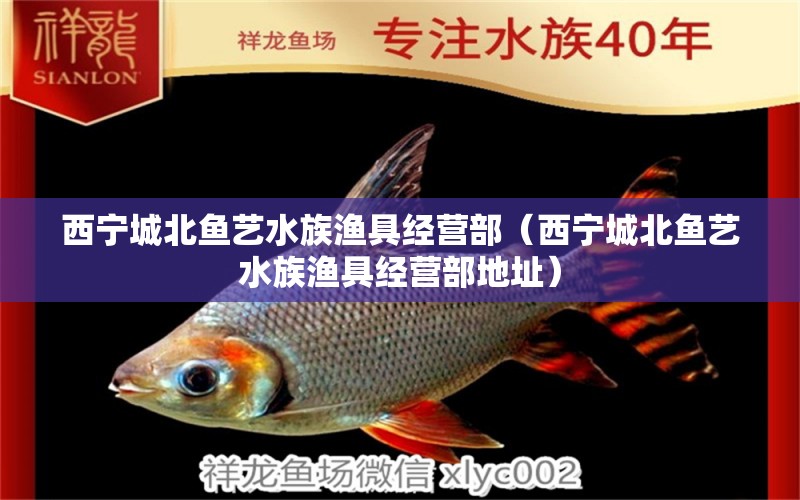 西寧城北魚(yú)藝水族漁具經(jīng)營(yíng)部（西寧城北魚(yú)藝水族漁具經(jīng)營(yíng)部地址）