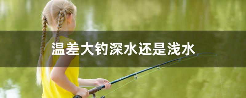 溫差大釣深水還是淺水 巴卡雷龍魚