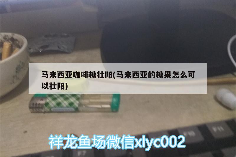 馬來西亞咖啡糖壯陽(馬來西亞的糖果怎么可以壯陽)