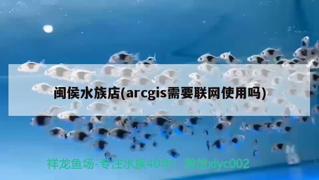 閩侯水族店(arcgis需要聯(lián)網(wǎng)使用嗎)